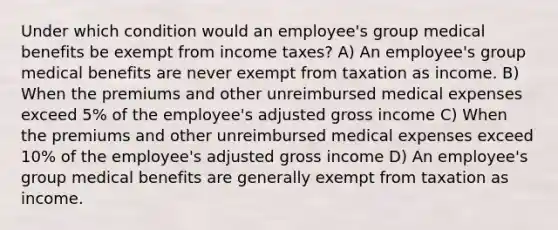 Under which condition would an employee's group medical benefits be exempt from income taxes? A) An employee's group medical benefits are never exempt from taxation as income. B) When the premiums and other unreimbursed medical expenses exceed 5% of the employee's adjusted gross income C) When the premiums and other unreimbursed medical expenses exceed 10% of the employee's adjusted gross income D) An employee's group medical benefits are generally exempt from taxation as income.