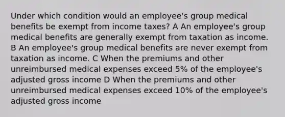 Under which condition would an employee's group medical benefits be exempt from income taxes? A An employee's group medical benefits are generally exempt from taxation as income. B An employee's group medical benefits are never exempt from taxation as income. C When the premiums and other unreimbursed medical expenses exceed 5% of the employee's adjusted gross income D When the premiums and other unreimbursed medical expenses exceed 10% of the employee's adjusted gross income