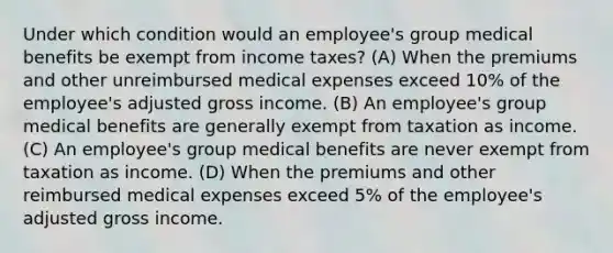 Under which condition would an employee's group medical benefits be exempt from income taxes? (A) When the premiums and other unreimbursed medical expenses exceed 10% of the employee's adjusted gross income. (B) An employee's group medical benefits are generally exempt from taxation as income. (C) An employee's group medical benefits are never exempt from taxation as income. (D) When the premiums and other reimbursed medical expenses exceed 5% of the employee's adjusted gross income.