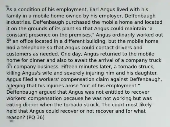 As a condition of his employment, Earl Angus lived with his family in a mobile home owned by his employer, Deffenbaugh Industries. Deffenbaugh purchased the mobile home and located it on the grounds of its plant so that Angus could maintain "a constant presence on the premises." Angus ordinarily worked out of an office located in a different building, but the mobile home had a telephone so that Angus could contact drivers and customers as needed. One day, Angus returned to the mobile home for dinner and also to await the arrival of a company truck on company business. Fifteen minutes later, a tornado struck, killing Angus's wife and severely injuring him and his daughter. Angus filed a workers' compensation claim against Deffenbaugh, alleging that his injuries arose "out of his employment." Deffenbaugh argued that Angus was not entitled to recover workers' compensation because he was not working but was eating dinner when the tornado struck. The court most likely held that Angus could recover or not recover and for what reason? (PQ 36)