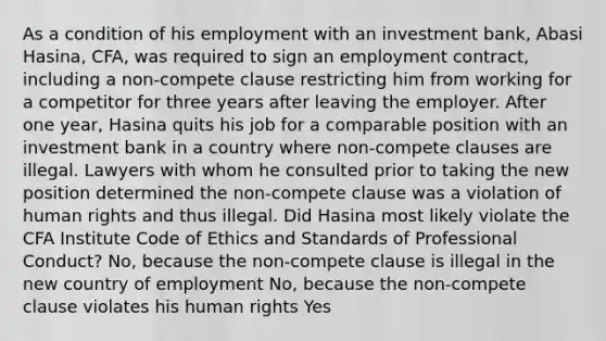 As a condition of his employment with an investment bank, Abasi Hasina, CFA, was required to sign an employment contract, including a non-compete clause restricting him from working for a competitor for three years after leaving the employer. After one year, Hasina quits his job for a comparable position with an investment bank in a country where non-compete clauses are illegal. Lawyers with whom he consulted prior to taking the new position determined the non-compete clause was a violation of human rights and thus illegal. Did Hasina most likely violate the CFA Institute Code of Ethics and Standards of Professional Conduct? No, because the non-compete clause is illegal in the new country of employment No, because the non-compete clause violates his human rights Yes