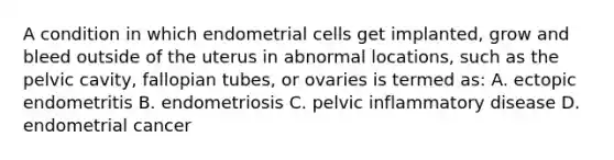 A condition in which endometrial cells get implanted, grow and bleed outside of the uterus in abnormal locations, such as the pelvic cavity, fallopian tubes, or ovaries is termed as: A. ectopic endometritis B. endometriosis C. pelvic inflammatory disease D. endometrial cancer