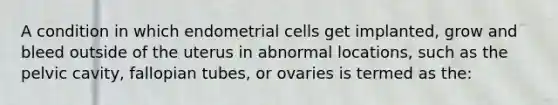 A condition in which endometrial cells get implanted, grow and bleed outside of the uterus in abnormal locations, such as the pelvic cavity, fallopian tubes, or ovaries is termed as the: