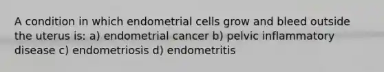 A condition in which endometrial cells grow and bleed outside the uterus is: a) endometrial cancer b) pelvic inflammatory disease c) endometriosis d) endometritis