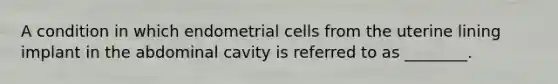 A condition in which endometrial cells from the uterine lining implant in the abdominal cavity is referred to as ________.