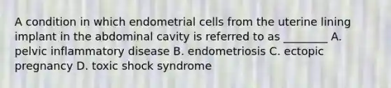 A condition in which endometrial cells from the uterine lining implant in the abdominal cavity is referred to as ________ A. pelvic inflammatory disease B. endometriosis C. ectopic pregnancy D. toxic shock syndrome