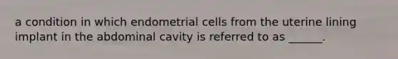 a condition in which endometrial cells from the uterine lining implant in the abdominal cavity is referred to as ______.