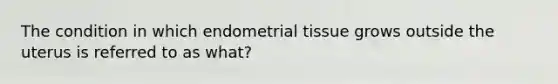 The condition in which endometrial tissue grows outside the uterus is referred to as what?