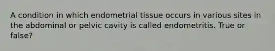 A condition in which endometrial tissue occurs in various sites in the abdominal or pelvic cavity is called endometritis. True or false?