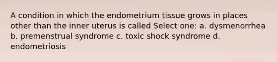 A condition in which the endometrium tissue grows in places other than the inner uterus is called Select one: a. dysmenorrhea b. premenstrual syndrome c. toxic shock syndrome d. endometriosis