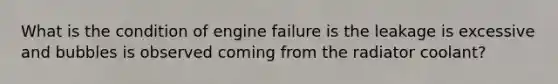 What is the condition of engine failure is the leakage is excessive and bubbles is observed coming from the radiator coolant?