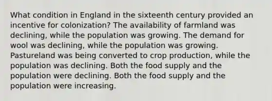 What condition in England in the sixteenth century provided an incentive for colonization? The availability of farmland was declining, while the population was growing. The demand for wool was declining, while the population was growing. Pastureland was being converted to crop production, while the population was declining. Both the food supply and the population were declining. Both the food supply and the population were increasing.