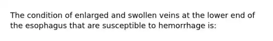 The condition of enlarged and swollen veins at the lower end of the esophagus that are susceptible to hemorrhage is: