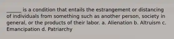 ______ is a condition that entails the estrangement or distancing of individuals from something such as another person, society in general, or the products of their labor. a. Alienation b. Altruism c. Emancipation d. Patriarchy