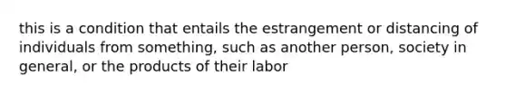 this is a condition that entails the estrangement or distancing of individuals from something, such as another person, society in general, or the products of their labor