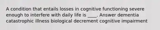 A condition that entails losses in cognitive functioning severe enough to interfere with daily life is ____. Answer dementia catastrophic illness biological decrement cognitive impairment