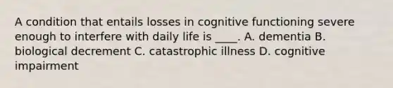 A condition that entails losses in cognitive functioning severe enough to interfere with daily life is ____. A. dementia B. biological decrement C. catastrophic illness D. cognitive impairment