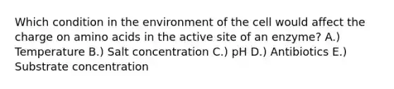 Which condition in the environment of the cell would affect the charge on amino acids in the active site of an enzyme? A.) Temperature B.) Salt concentration C.) pH D.) Antibiotics E.) Substrate concentration