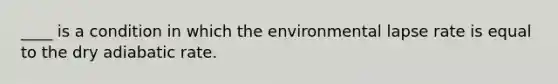 ____ is a condition in which the environmental lapse rate is equal to the dry adiabatic rate.