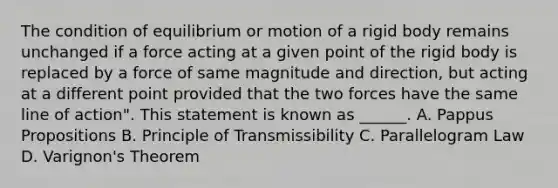 The condition of equilibrium or motion of a rigid body remains unchanged if a force acting at a given point of the rigid body is replaced by a force of same magnitude and direction, but acting at a different point provided that the two forces have the same line of action". This statement is known as ______. A. Pappus Propositions B. Principle of Transmissibility C. Parallelogram Law D. Varignon's Theorem