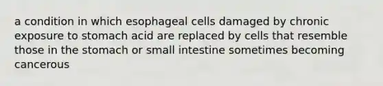 a condition in which esophageal cells damaged by chronic exposure to stomach acid are replaced by cells that resemble those in the stomach or small intestine sometimes becoming cancerous