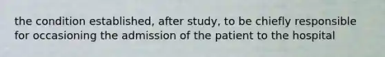 the condition established, after study, to be chiefly responsible for occasioning the admission of the patient to the hospital