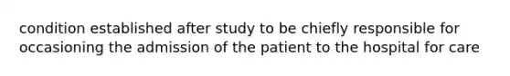 condition established after study to be chiefly responsible for occasioning the admission of the patient to the hospital for care