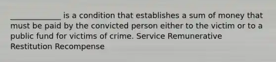 _____________ is a condition that establishes a sum of money that must be paid by the convicted person either to the victim or to a public fund for victims of crime. Service Remunerative Restitution Recompense