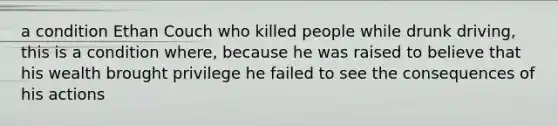 a condition Ethan Couch who killed people while drunk driving, this is a condition where, because he was raised to believe that his wealth brought privilege he failed to see the consequences of his actions