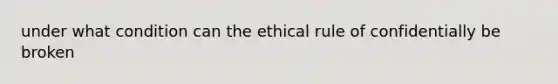 under what condition can the ethical rule of confidentially be broken