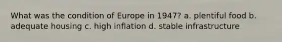 What was the condition of Europe in 1947? a. plentiful food b. adequate housing c. high inflation d. stable infrastructure