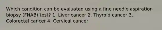 Which condition can be evaluated using a fine needle aspiration biopsy (FNAB) test? 1. Liver cancer 2. Thyroid cancer 3. Colorectal cancer 4. Cervical cancer