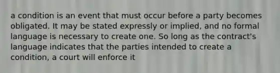 a condition is an event that must occur before a party becomes obligated. It may be stated expressly or implied, and no formal language is necessary to create one. So long as the contract's language indicates that the parties intended to create a condition, a court will enforce it