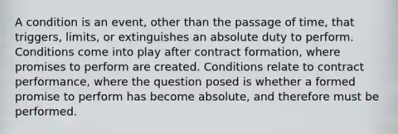 A condition is an event, other than the passage of time, that triggers, limits, or extinguishes an absolute duty to perform. Conditions come into play after contract formation, where promises to perform are created. Conditions relate to contract performance, where the question posed is whether a formed promise to perform has become absolute, and therefore must be performed.