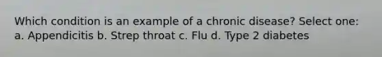 Which condition is an example of a chronic disease? Select one: a. Appendicitis b. Strep throat c. Flu d. Type 2 diabetes