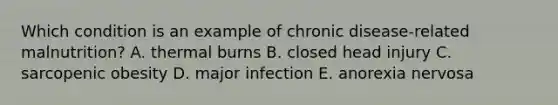 Which condition is an example of chronic disease-related malnutrition? ​A. thermal burns ​B. closed head injury ​C. sarcopenic obesity ​D. major infection ​E. anorexia nervosa