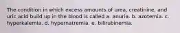 The condition in which excess amounts of urea, creatinine, and uric acid build up in the blood is called a. anuria. b. azotemia. c. hyperkalemia. d. hypernatremia. e. bilirubinemia.