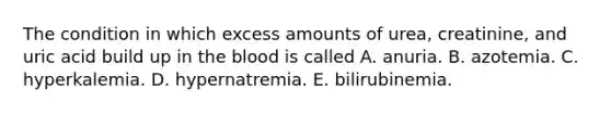 The condition in which excess amounts of urea, creatinine, and uric acid build up in <a href='https://www.questionai.com/knowledge/k7oXMfj7lk-the-blood' class='anchor-knowledge'>the blood</a> is called A. anuria. B. azotemia. C. hyperkalemia. D. hypernatremia. E. bilirubinemia.