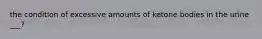 the condition of excessive amounts of ketone bodies in the urine ___?