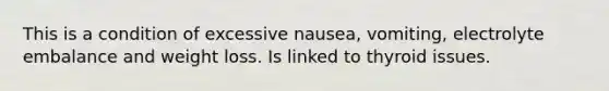 This is a condition of excessive nausea, vomiting, electrolyte embalance and weight loss. Is linked to thyroid issues.