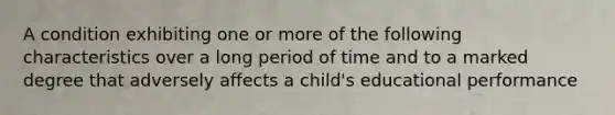 A condition exhibiting one or more of the following characteristics over a long period of time and to a marked degree that adversely affects a child's educational performance