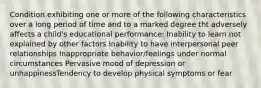 Condition exhibiting one or more of the following characteristics over a long period of time and to a marked degree tht adversely affects a child's educational performance: Inability to learn not explained by other factors Inability to have interpersonal peer relationships Inappropriate behavior/feelings under normal circumstances Pervasive mood of depression or unhappinessTendency to develop physical symptoms or fear