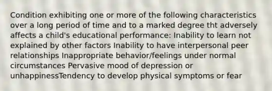 Condition exhibiting one or more of the following characteristics over a long period of time and to a marked degree tht adversely affects a child's educational performance: Inability to learn not explained by other factors Inability to have interpersonal peer relationships Inappropriate behavior/feelings under normal circumstances Pervasive mood of depression or unhappinessTendency to develop physical symptoms or fear