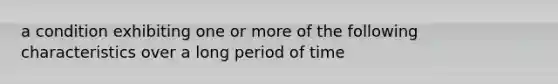 a condition exhibiting one or more of the following characteristics over a long period of time