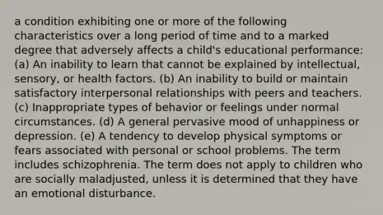 a condition exhibiting one or more of the following characteristics over a long period of time and to a marked degree that adversely affects a child's educational performance: (a) An inability to learn that cannot be explained by intellectual, sensory, or health factors. (b) An inability to build or maintain satisfactory interpersonal relationships with peers and teachers. (c) Inappropriate types of behavior or feelings under normal circumstances. (d) A general pervasive mood of unhappiness or depression. (e) A tendency to develop physical symptoms or fears associated with personal or school problems. The term includes schizophrenia. The term does not apply to children who are socially maladjusted, unless it is determined that they have an emotional disturbance.