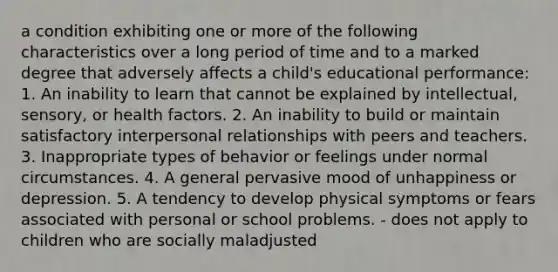 a condition exhibiting one or more of the following characteristics over a long period of time and to a marked degree that adversely affects a child's educational performance: 1. An inability to learn that cannot be explained by intellectual, sensory, or health factors. 2. An inability to build or maintain satisfactory interpersonal relationships with peers and teachers. 3. Inappropriate types of behavior or feelings under normal circumstances. 4. A general pervasive mood of unhappiness or depression. 5. A tendency to develop physical symptoms or fears associated with personal or school problems. - does not apply to children who are socially maladjusted