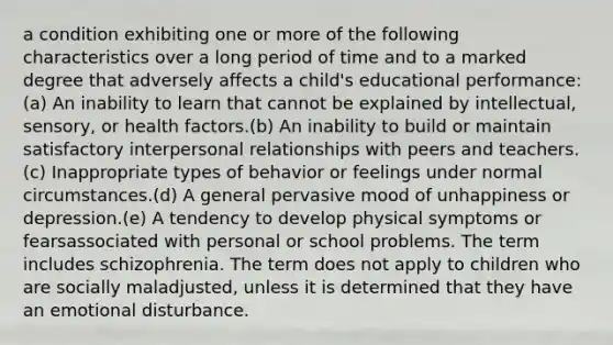 a condition exhibiting one or more of the following characteristics over a long period of time and to a marked degree that adversely affects a child's educational performance:(a) An inability to learn that cannot be explained by intellectual, sensory, or health factors.(b) An inability to build or maintain satisfactory interpersonal relationships with peers and teachers.(c) Inappropriate types of behavior or feelings under normal circumstances.(d) A general pervasive mood of unhappiness or depression.(e) A tendency to develop physical symptoms or fearsassociated with personal or school problems. The term includes schizophrenia. The term does not apply to children who are socially maladjusted, unless it is determined that they have an emotional disturbance.