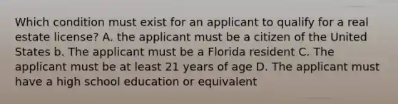 Which condition must exist for an applicant to qualify for a real estate license? A. the applicant must be a citizen of the United States b. The applicant must be a Florida resident C. The applicant must be at least 21 years of age D. The applicant must have a high school education or equivalent