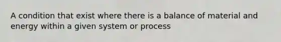 A condition that exist where there is a balance of material and energy within a given system or process