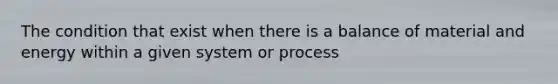 The condition that exist when there is a balance of material and energy within a given system or process